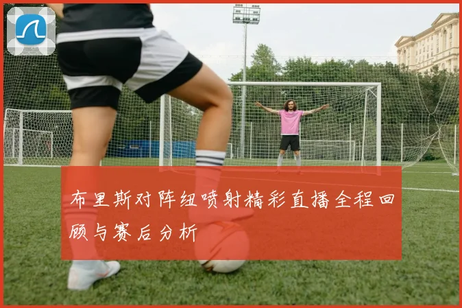 布里斯对阵纽喷射精彩直播全程回顾与赛后分析