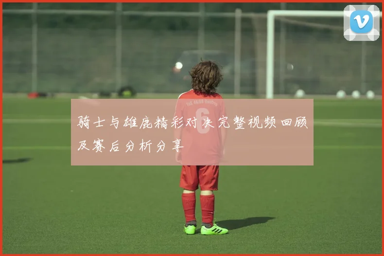 骑士与雄鹿精彩对决完整视频回顾及赛后分析分享