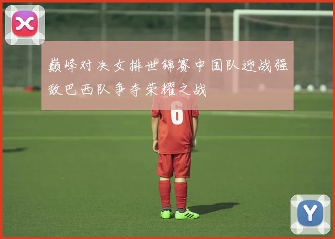 巅峰对决女排世锦赛中国队迎战强敌巴西队争夺荣耀之战