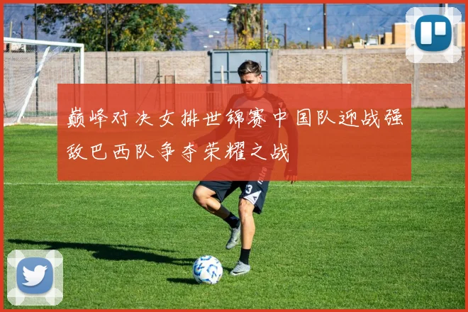 巅峰对决女排世锦赛中国队迎战强敌巴西队争夺荣耀之战