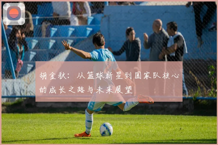 胡金秋：从篮球新星到国家队核心的成长之路与未来展望