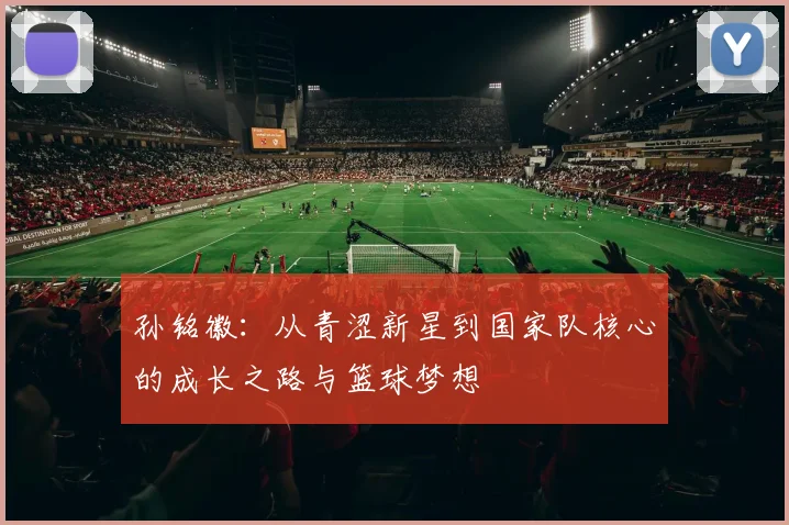 孙铭徽：从青涩新星到国家队核心的成长之路与篮球梦想