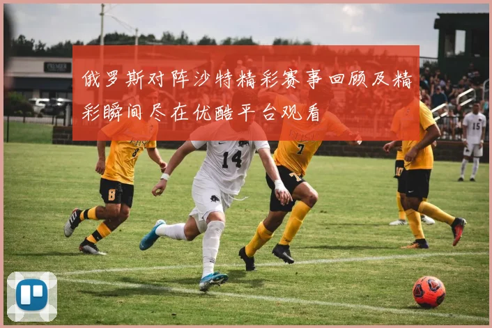 俄罗斯对阵沙特精彩赛事回顾及精彩瞬间尽在优酷平台观看