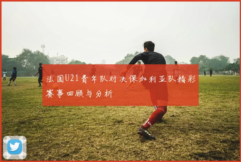 法国U21青年队对决保加利亚队精彩赛事回顾与分析