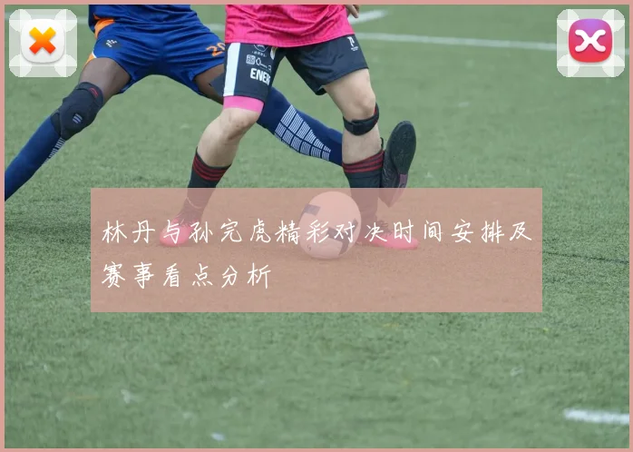 林丹与孙完虎精彩对决时间安排及赛事看点分析